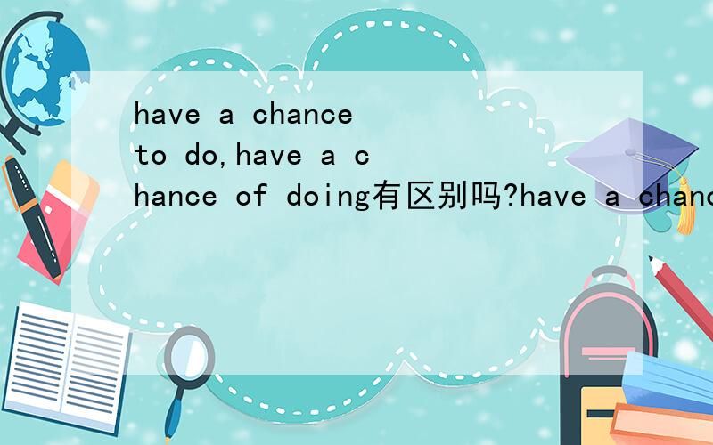 have a chance to do,have a chance of doing有区别吗?have a chance to do,和have a chance of doing有区别吗?什么情况下用to do,什么情况下用 of doing?