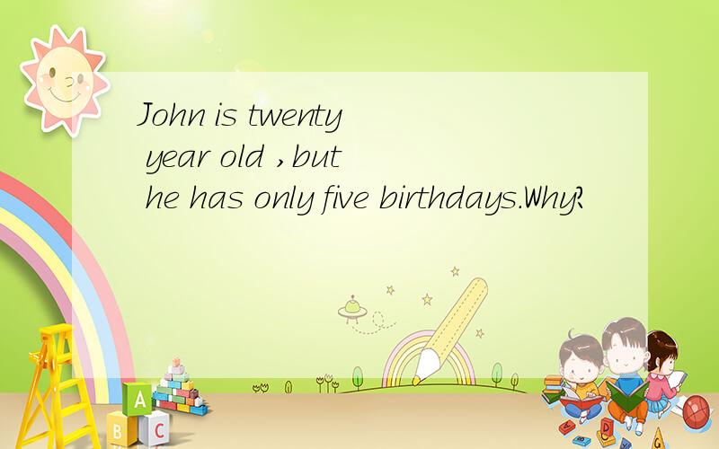 John is twenty year old ,but he has only five birthdays.Why?