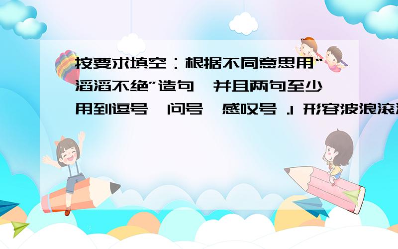 按要求填空：根据不同意思用“滔滔不绝”造句,并且两句至少用到逗号,问号,感叹号 .1 形容波浪滚滚2 形容说话不断