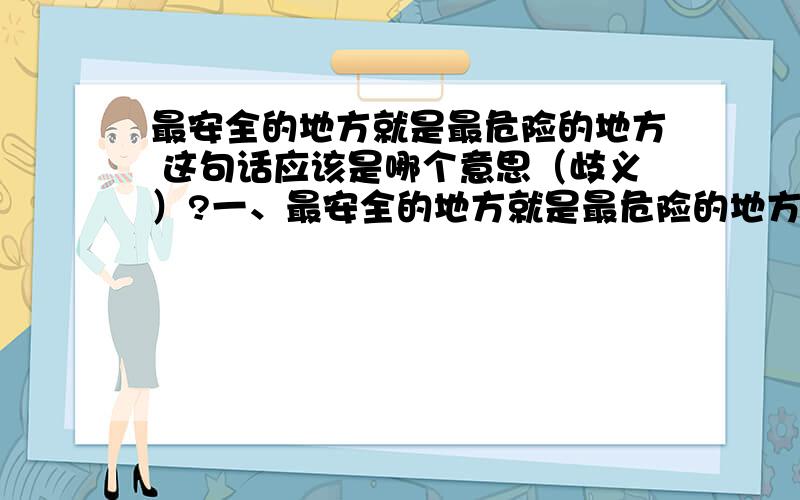 最安全的地方就是最危险的地方 这句话应该是哪个意思（歧义）?一、最安全的地方就是最危险的地方,因此最危险的地方就是最安全的地方二、最安全的地方往往被人周知（或其他原因）因