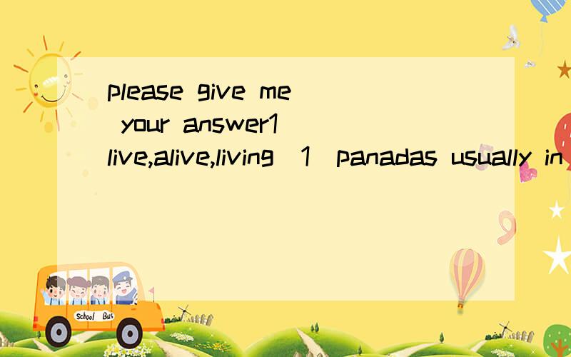 please give me your answer1 live,alive,living(1)panadas usually in the south and southwest of china.(2)after the earthquake that damaged their home,all the panads were and well.(3)nothing can without air or water.(4)are there any things on one of tho