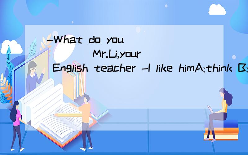 -What do you______Mr.Li,your English teacher -I like himA:think B:think about C:think of D:like about