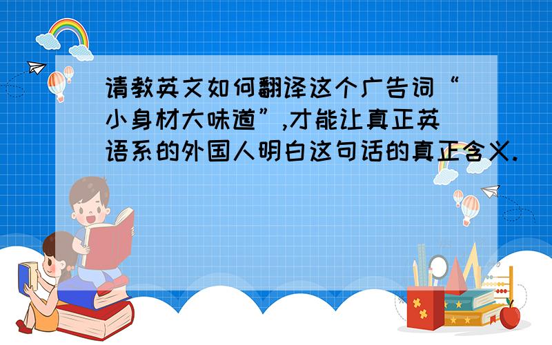 请教英文如何翻译这个广告词“小身材大味道”,才能让真正英语系的外国人明白这句话的真正含义.