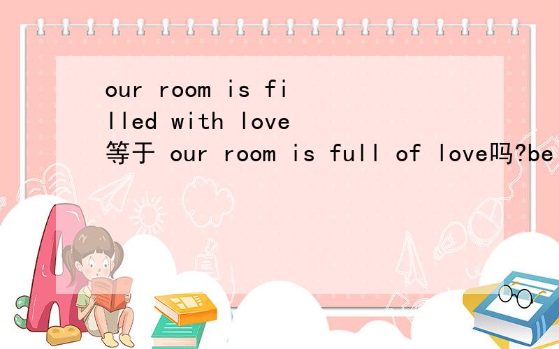 our room is filled with love等于 our room is full of love吗?be filled with与be full of有什么区别,可以划等号吗?能分别举个例子来说明一下吗?