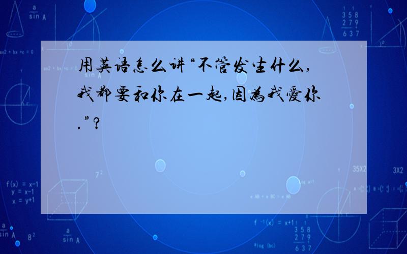 用英语怎么讲“不管发生什么,我都要和你在一起,因为我爱你.”?