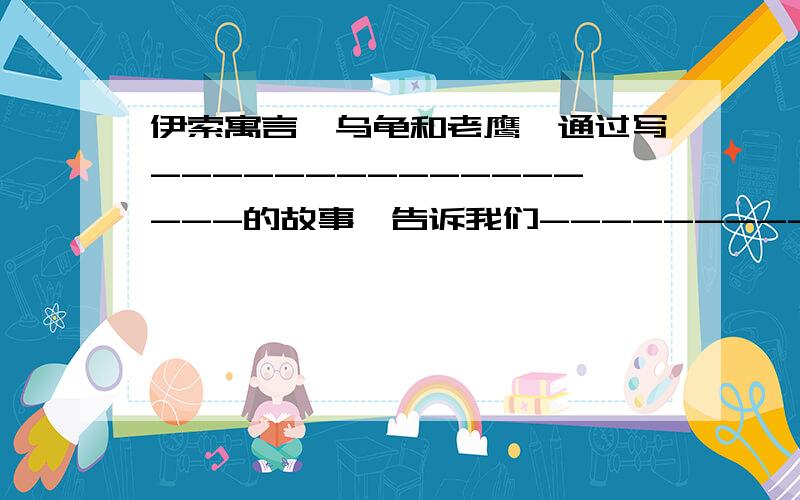 伊索寓言《乌龟和老鹰》通过写-----------------的故事,告诉我们---------------------------的道理?