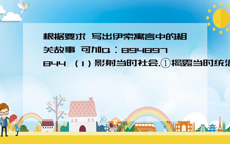 根据要求 写出伊索寓言中的相关故事 可加Q：894897844 （1）影射当时社会.①揭露当时统治者的残暴和蛮横,例如：《 》《 》②表现穷人对于富不仁者的不满,例如：《 》（2）表现劳动人民生