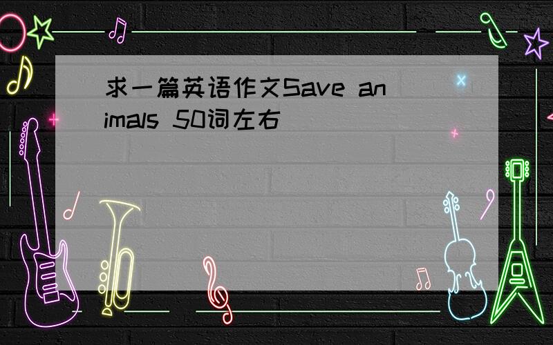 求一篇英语作文Save animals 50词左右