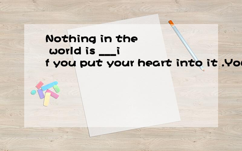 Nothing in the world is ___if you put your heart into it .You can do it if___.