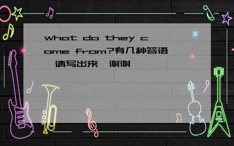 what do they come from?有几种答语,请写出来,谢谢