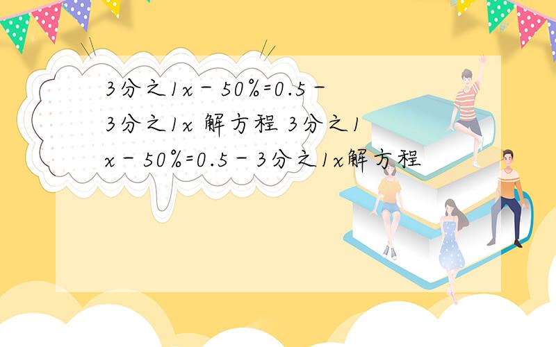 3分之1x－50%=0.5－3分之1x 解方程 3分之1x－50%=0.5－3分之1x解方程