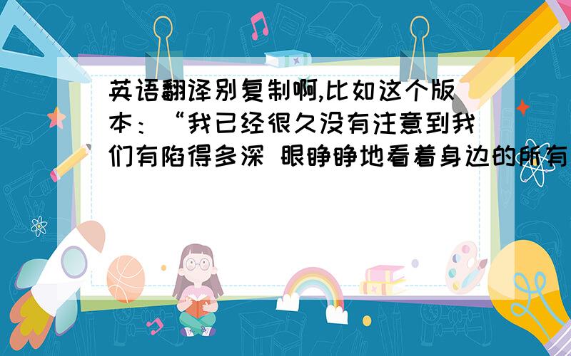 英语翻译别复制啊,比如这个版本：“我已经很久没有注意到我们有陷得多深 眼睁睁地看着身边的所有东西消失 我已经在这里错过了你”我个人觉得不太好,太机械了,高手帮忙给翻译的浪漫