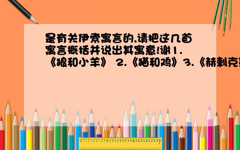 是有关伊索寓言的,请把这几首寓言概括并说出其寓意!谢1.《狼和小羊》 2.《猫和鸡》3.《赫剌克勒斯和财神》4.《农夫和蛇》.5.《狐狸和山羊》6.《乌龟和老鹰》7.《蚯蚓和狐狸》8.《鼹鼠》9.