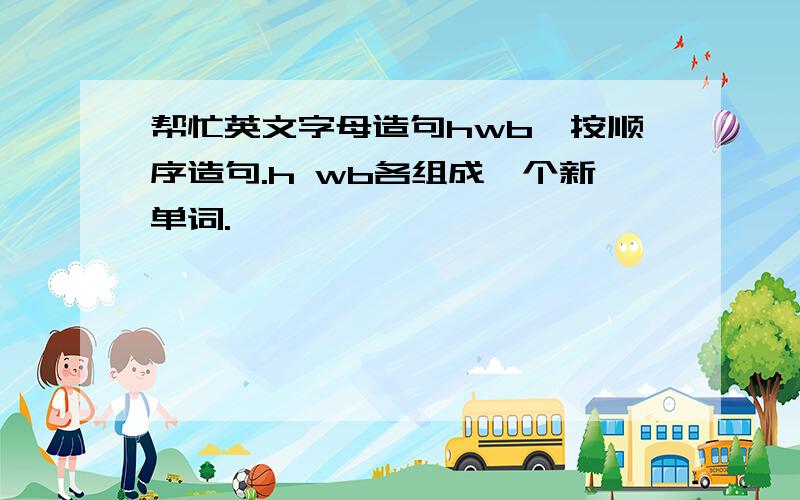 帮忙英文字母造句hwb,按顺序造句.h wb各组成一个新单词.