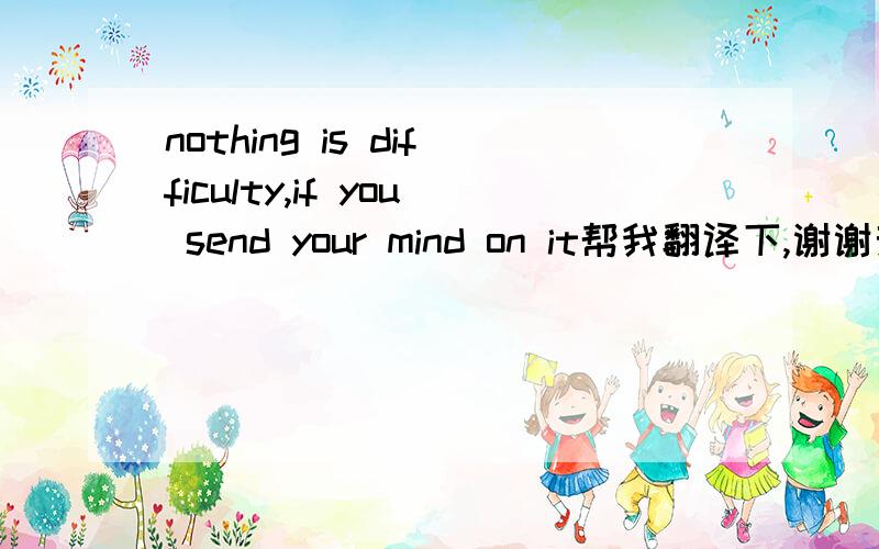 nothing is difficulty,if you send your mind on it帮我翻译下,谢谢亲们了,嘻嘻