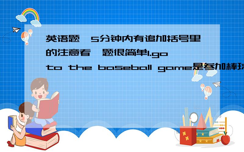 英语题,5分钟内有追加括号里的注意看,题很简单1.go to the baseball game是参加棒球比赛还是去看棒球比赛?2.do you have to.肯定回答和否定回答是怎样的,有几种写几种（不要只是简单的i do,i dont.我