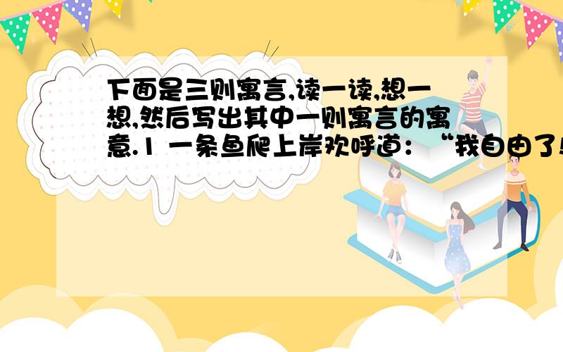 下面是三则寓言,读一读,想一想,然后写出其中一则寓言的寓意.1 一条鱼爬上岸欢呼道：“我自由了!”2 青蛙爸爸使劲踢了两脚,问儿子：“儿子,我们是不是有点儿像奔马?”3 一只苍蝇戴上口