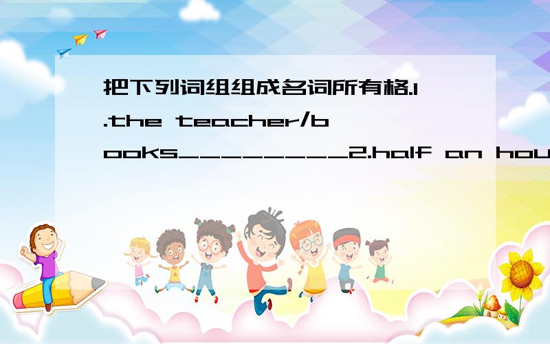 把下列词组组成名词所有格.1.the teacher/books________2.half an hour/walk______3.Mary/room________4.yesterday/evening paper________5.Gauss/teachen________6.a map/China______7.a teacher/English_________8.an old frieng/my aunt's_______