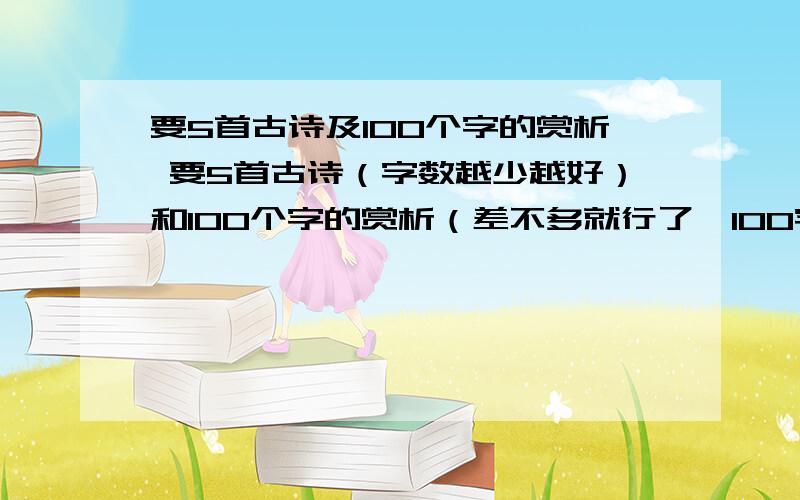 要5首古诗及100个字的赏析 要5首古诗（字数越少越好）和100个字的赏析（差不多就行了,100字左右,大概是90字吧） 5首古诗其中的4首古诗要赏析 觉得分数不够我再追加 最好是诗中含有动物或