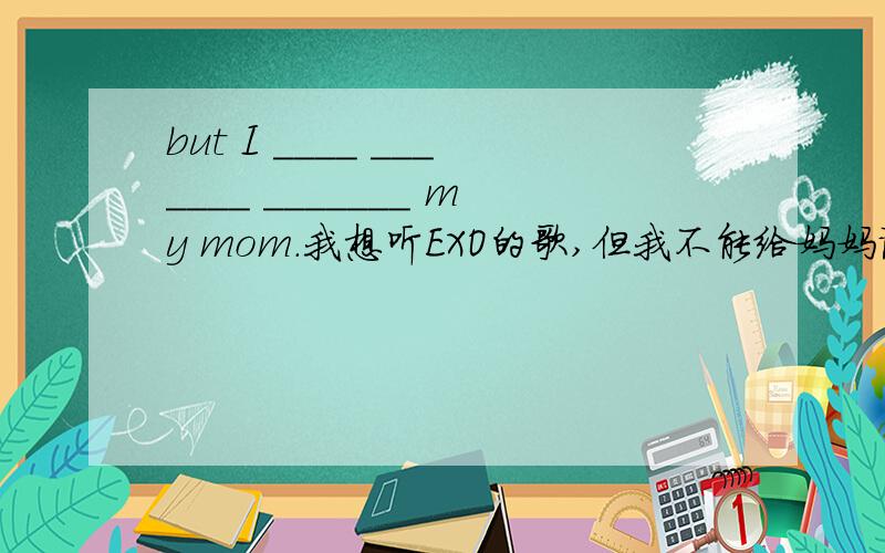 but I ____ _______ _______ my mom.我想听EXO的歌,但我不能给妈妈说.翻译英语