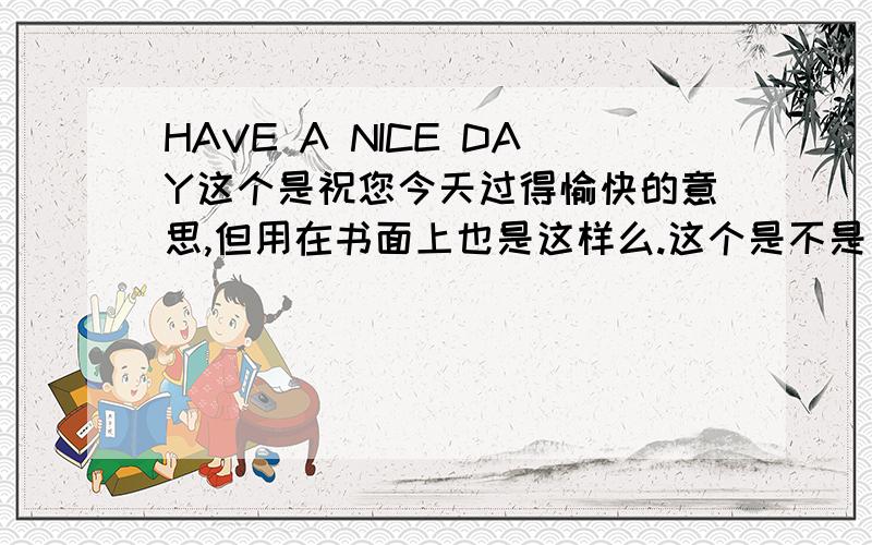 HAVE A NICE DAY这个是祝您今天过得愉快的意思,但用在书面上也是这样么.这个是不是比较口语化一点的.请高人赐教.