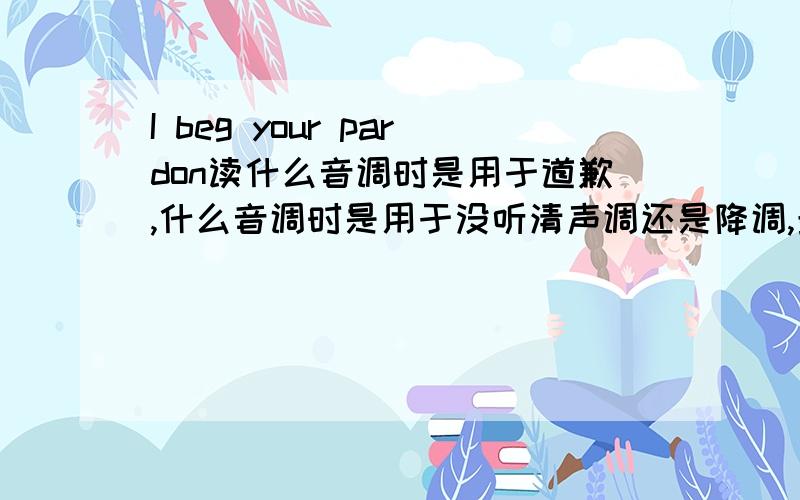 I beg your pardon读什么音调时是用于道歉,什么音调时是用于没听清声调还是降调,最好能把声音弄出来