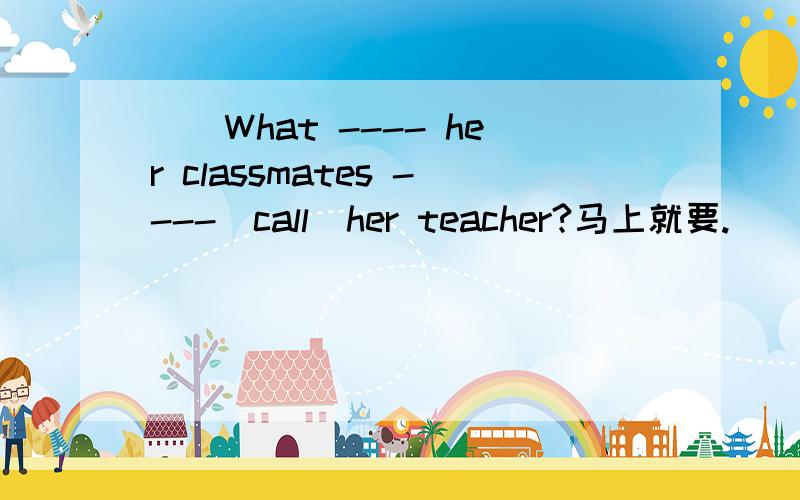 （）What ---- her classmates ----(call)her teacher?马上就要.