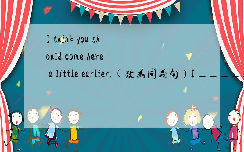 I think you should come here a little earlier.(改为同义句）I _____ ______ you _____ come here a little earlier.