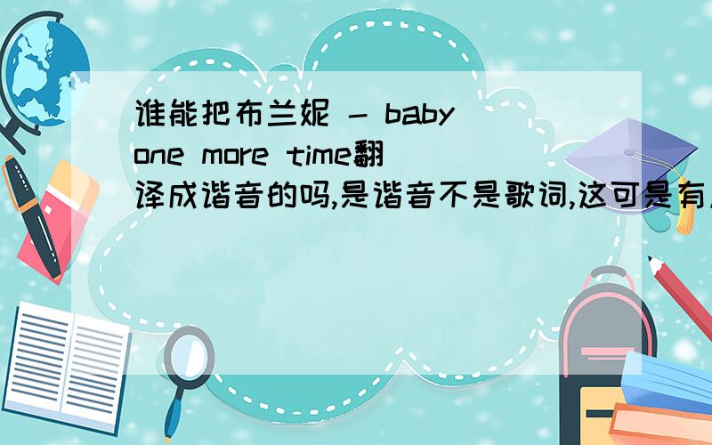 谁能把布兰妮 - baby one more time翻译成谐音的吗,是谐音不是歌词,这可是有点工程难度的啊不是这翻译这一句,我是说这首歌一起翻译出来,就这一句我也会啊