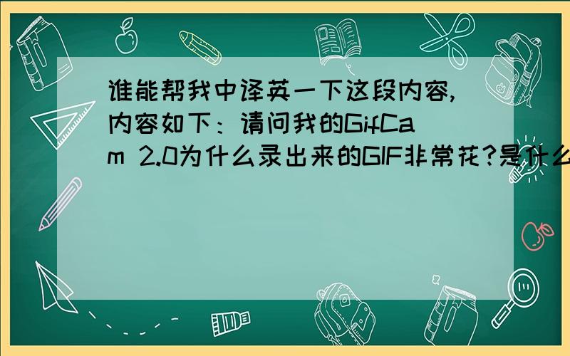 谁能帮我中译英一下这段内容,内容如下：请问我的GifCam 2.0为什么录出来的GIF非常花?是什么原因呢,应该怎么解决?