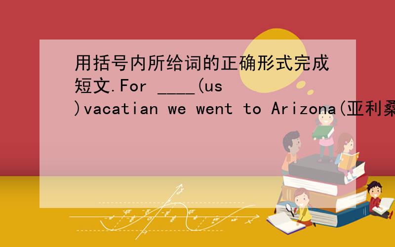 用括号内所给词的正确形式完成短文.For ____(us)vacatian we went to Arizona(亚利桑那)in the USA.We went on a river trip on the (one) day.we did ___(any) boating (划船）.On the second day,we___(walk) in the mountains and we ___(do)