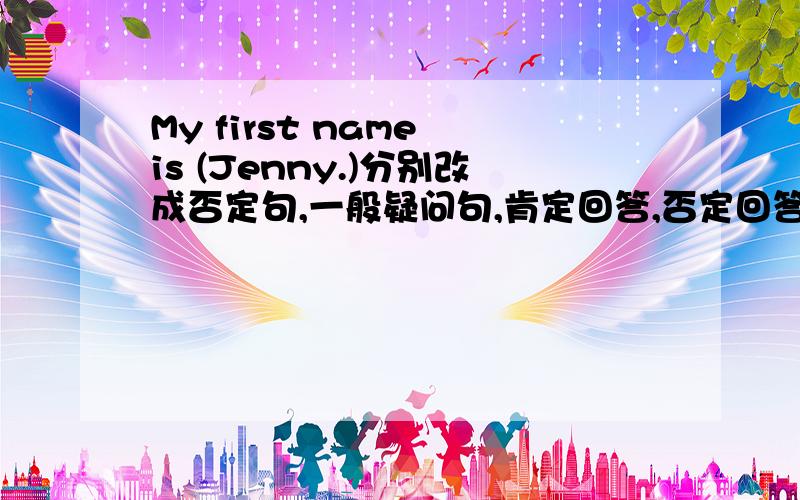 My first name is (Jenny.)分别改成否定句,一般疑问句,肯定回答,否定回答,括号提问.