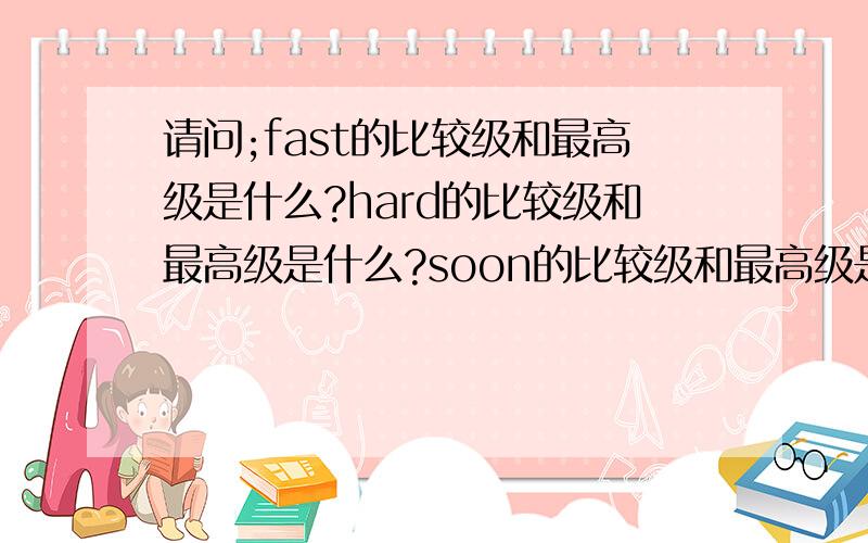 请问;fast的比较级和最高级是什么?hard的比较级和最高级是什么?soon的比较级和最高级是什么?late的比较级和最高级是什么?early的比较级和最高级是什么?well的比较级和最高级是什么?much的比较