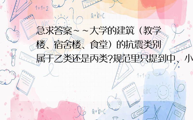 急求答案~~大学的建筑（教学楼、宿舍楼、食堂）的抗震类别属于乙类还是丙类?规范里只提到中、小学和幼儿园建筑提高到乙类,那大学建筑呢?还是丙类吗?