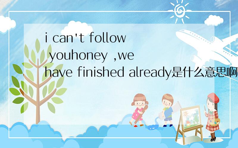 i can't follow youhoney ,we have finished already是什么意思啊一女孩说的,大虾们帮我翻一下撒,