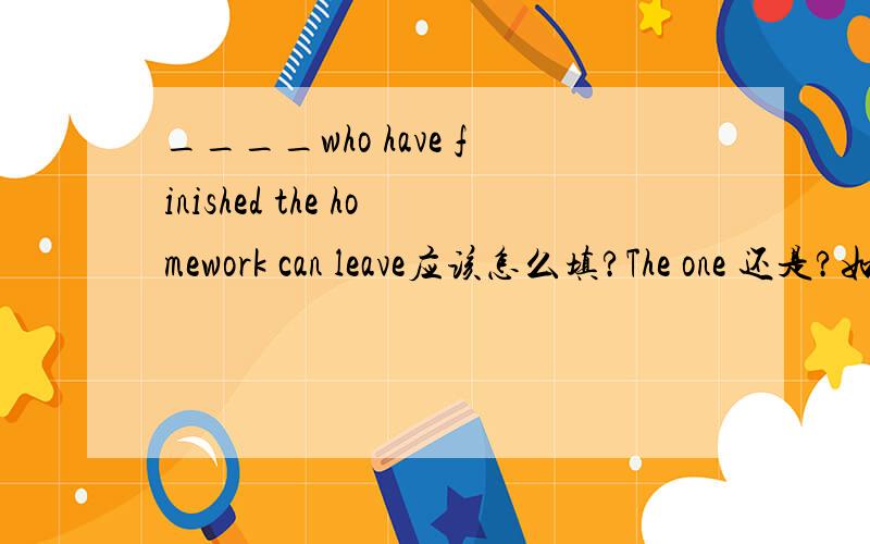 ____who have finished the homework can leave应该怎么填?The one 还是?如果用THE ONE 为什么WHO后面是HAVE 不是HAS？