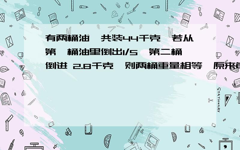 有两桶油,共装44千克,若从第一桶油里倒出1/5,第二桶倒进 2.8千克,则两桶重量相等,原来每桶装几千克?