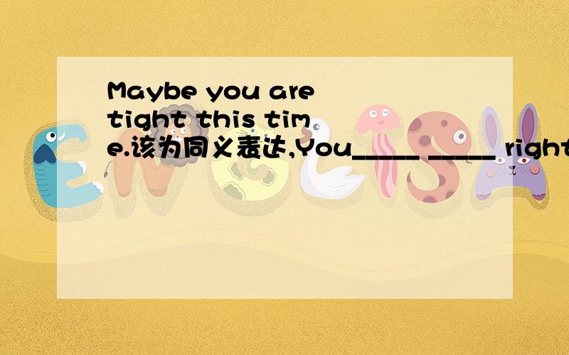 Maybe you are tight this time.该为同义表达,You_____ _____ right this time.