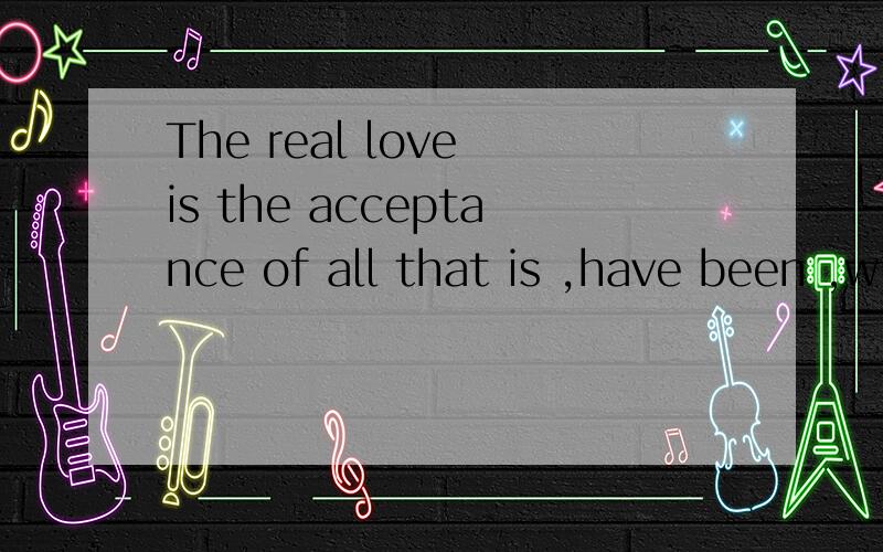 The real love is the acceptance of all that is ,have been ,will be ,and ,will not be.