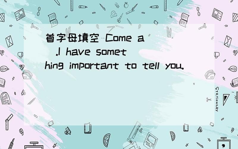 首字母填空 Come a___.I have something important to tell you.