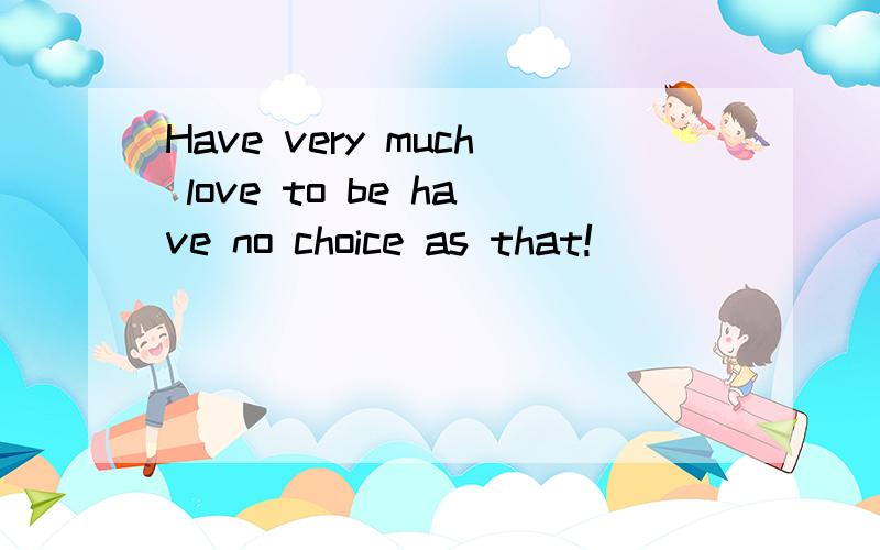 Have very much love to be have no choice as that!