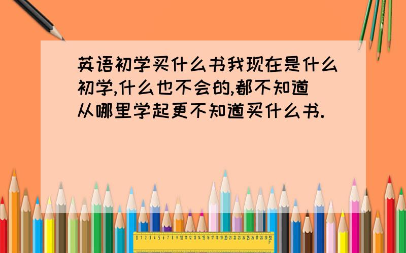 英语初学买什么书我现在是什么初学,什么也不会的,都不知道从哪里学起更不知道买什么书.