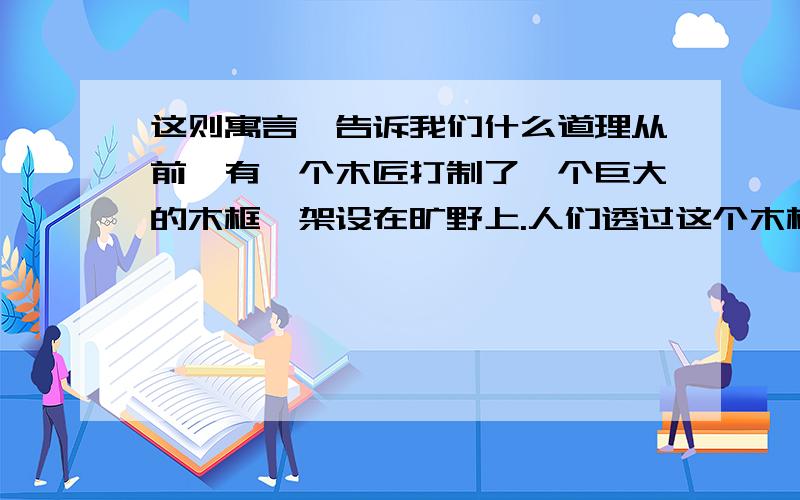 这则寓言,告诉我们什么道理从前,有一个木匠打制了一个巨大的木框,架设在旷野上.人们透过这个木框,可以看到远处的风景.人们觉得,是这个木框突出了远处的山水风光,使人们领略到了大自