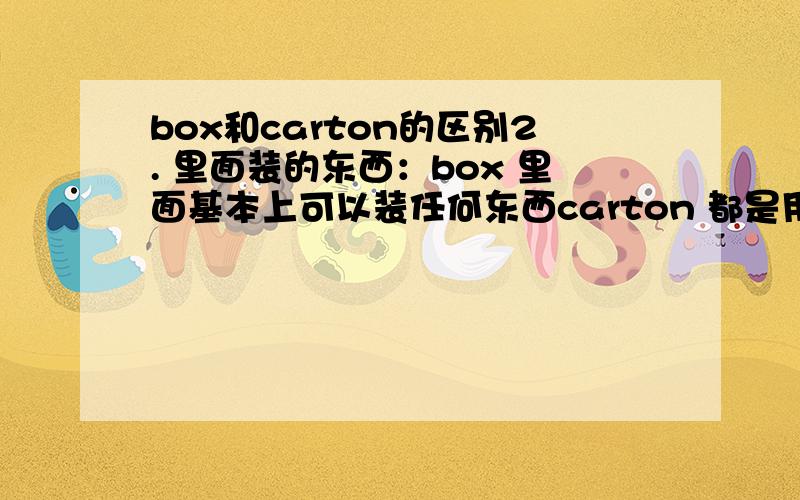 box和carton的区别2. 里面装的东西：box 里面基本上可以装任何东西carton 都是用来装食的或喝的东西；又或者是一个大盒包装里面装着好几个小盒的但是夏洛的网里面的用来装猪的就是carton为