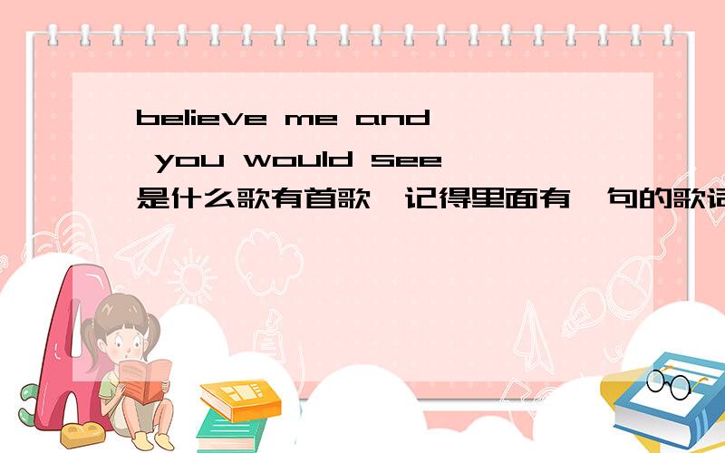 believe me and you would see是什么歌有首歌,记得里面有一句的歌词是 believe me  and  you would see ,是什么歌呢 希望亲们能帮我找找看 谢谢