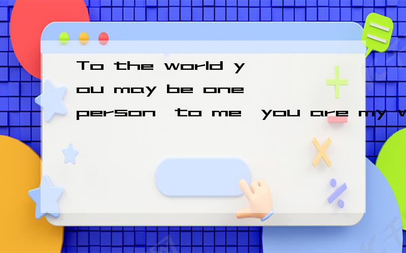 To the world you may be one person,to me,you are my whole