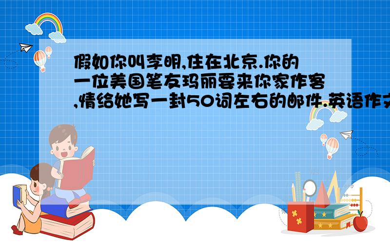 假如你叫李明,住在北京.你的一位美国笔友玛丽要来你家作客,情给她写一封50词左右的邮件.英语作文