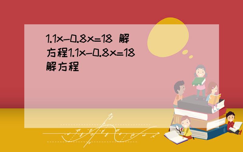 1.1x-0.8x=18 解方程1.1x-0.8x=18解方程