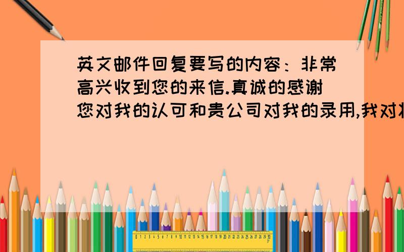 英文邮件回复要写的内容：非常高兴收到您的来信.真诚的感谢您对我的认可和贵公司对我的录用,我对将来在该部门工作充满了期待,希望届时能与各位同事合作愉快.再次感谢您的问候和关心