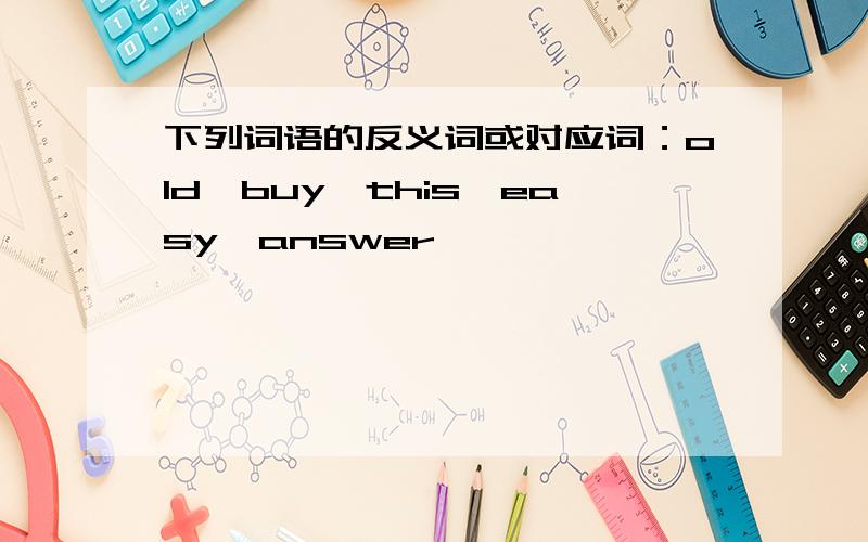 下列词语的反义词或对应词：old,buy,this,easy,answer